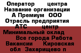 Оператор Call-центра › Название организации ­ А-Премиум, ООО › Отрасль предприятия ­ АТС, call-центр › Минимальный оклад ­ 35 000 - Все города Работа » Вакансии   . Кировская обл.,Захарищево п.